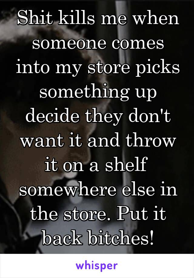 Shit kills me when someone comes into my store picks something up decide they don't want it and throw it on a shelf  somewhere else in the store. Put it back bitches! Common courtesy 