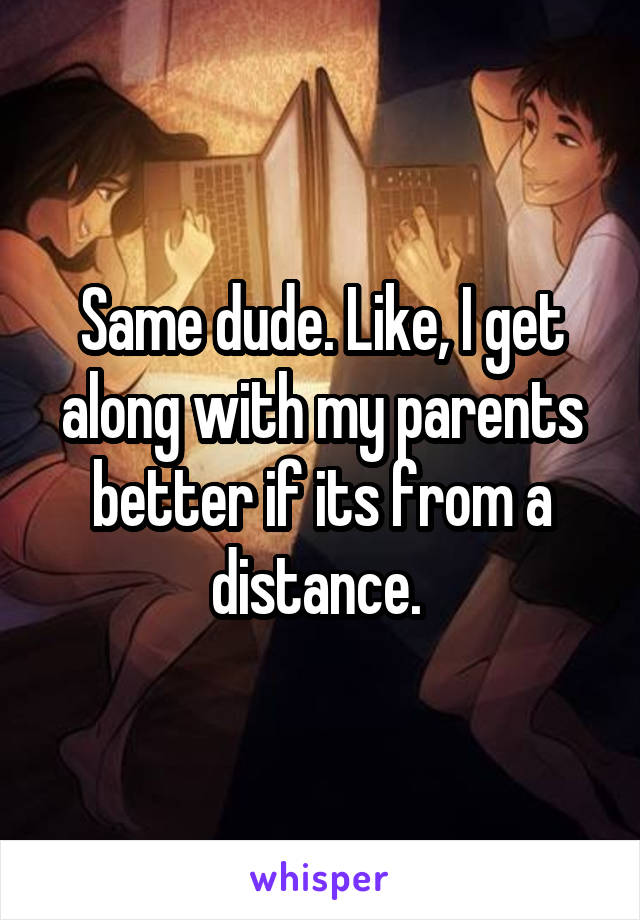 Same dude. Like, I get along with my parents better if its from a distance. 