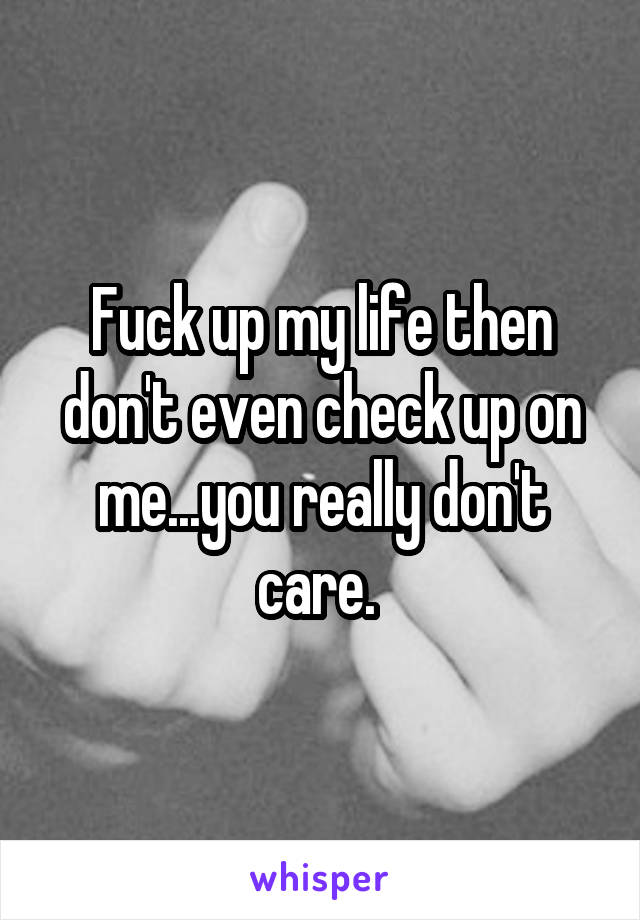 Fuck up my life then don't even check up on me...you really don't care. 