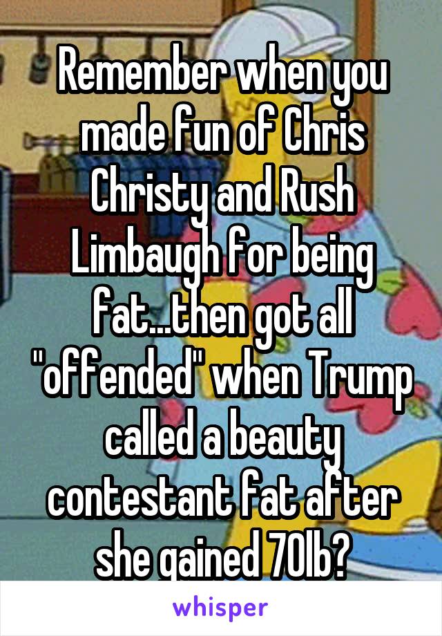 Remember when you made fun of Chris Christy and Rush Limbaugh for being fat...then got all "offended" when Trump called a beauty contestant fat after she gained 70lb?