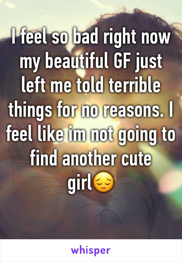 I feel so bad right now my beautiful GF just left me told terrible things for no reasons. I feel like im not going to find another cute girl😔