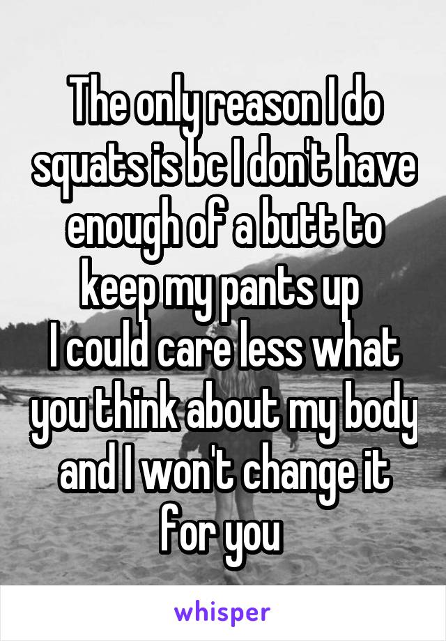 The only reason I do squats is bc I don't have enough of a butt to keep my pants up 
I could care less what you think about my body and I won't change it for you 