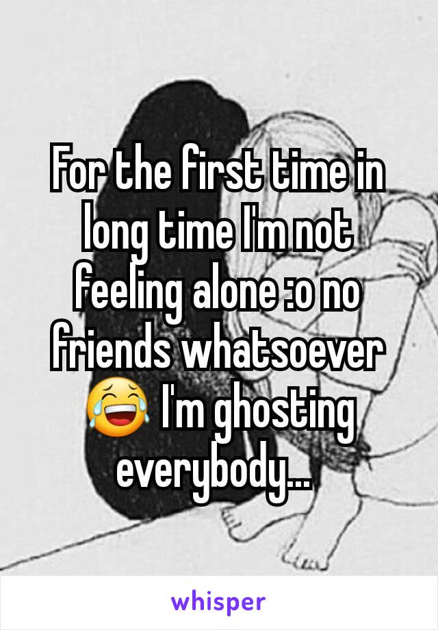 For the first time in long time I'm not feeling alone :o no friends whatsoever 😂 I'm ghosting everybody... 