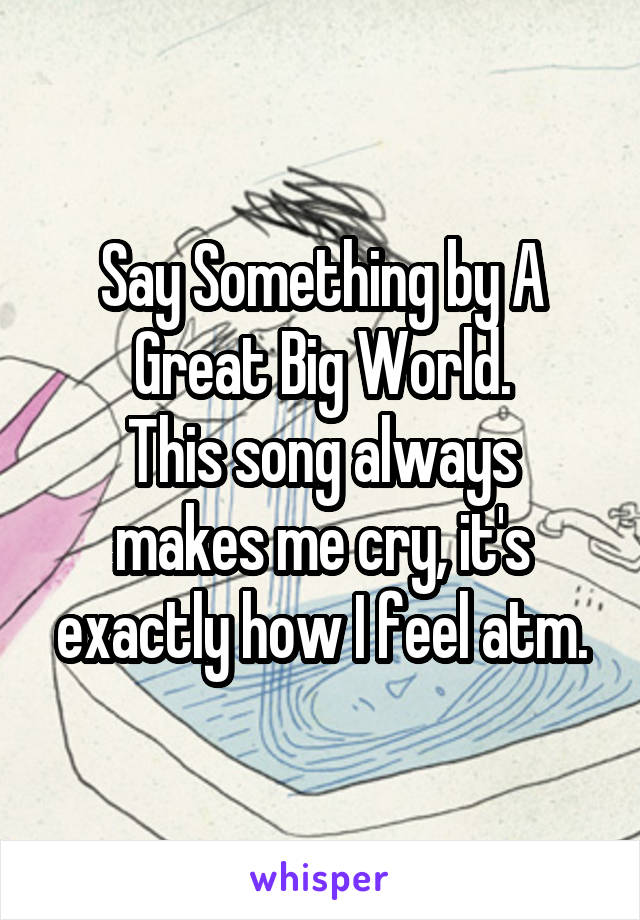 Say Something by A Great Big World.
This song always makes me cry, it's exactly how I feel atm.