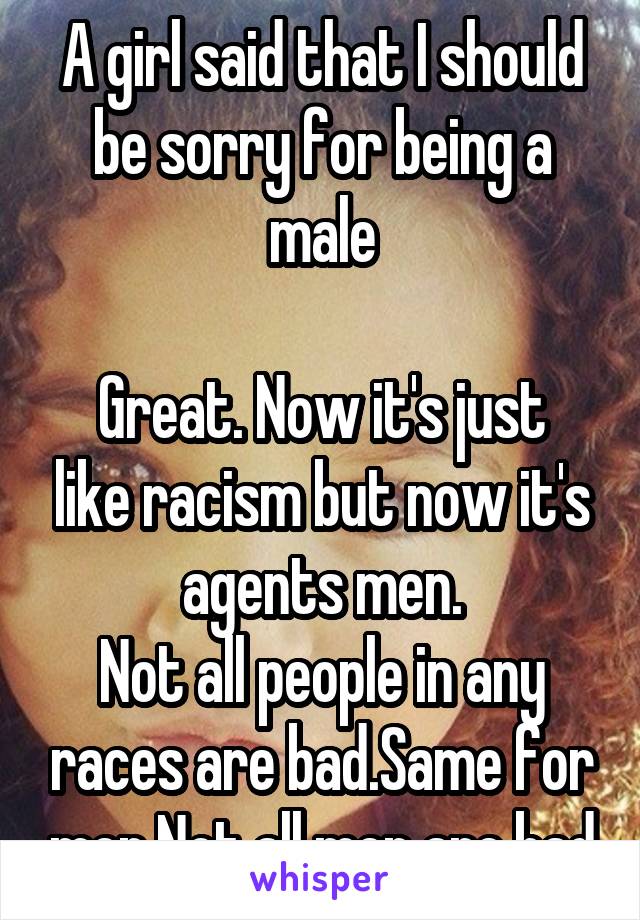 A girl said that I should be sorry for being a male

Great. Now it's just like racism but now it's agents men.
Not all people in any races are bad.Same for men.Not all men are bad