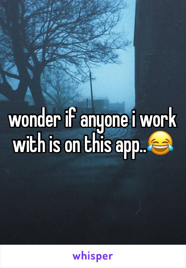 wonder if anyone i work with is on this app..😂
