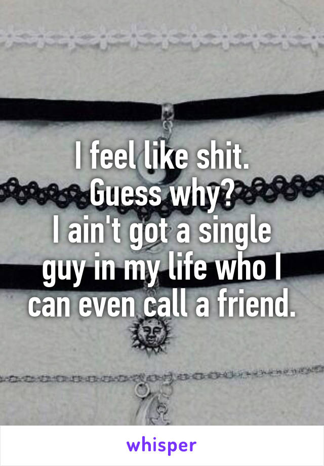 I feel like shit.
 Guess why? 
I ain't got a single guy in my life who I can even call a friend.