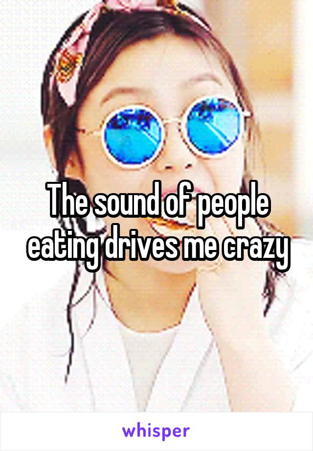 The sound of people eating drives me crazy