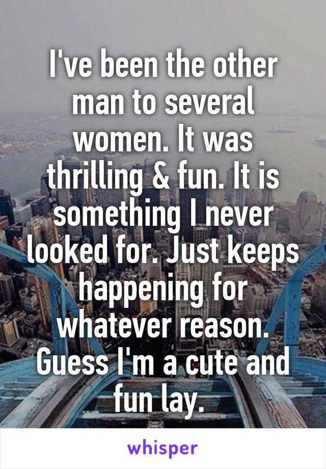 I've been the other man to several women. It was thrilling & fun. It is something I never looked for. Just keeps happening for whatever reason. Guess I'm a cute and fun lay. 