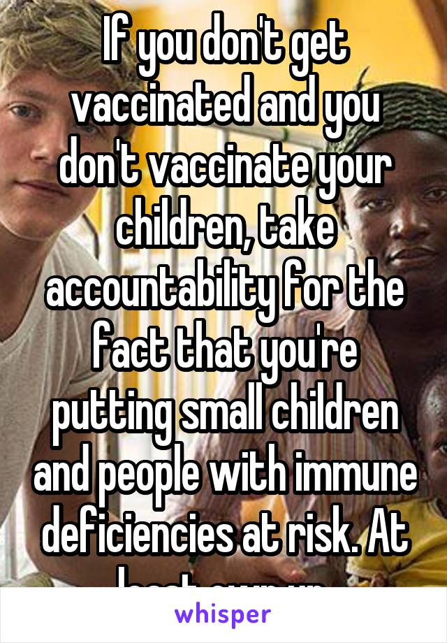 If you don't get vaccinated and you don't vaccinate your children, take accountability for the fact that you're putting small children and people with immune deficiencies at risk. At least own up.