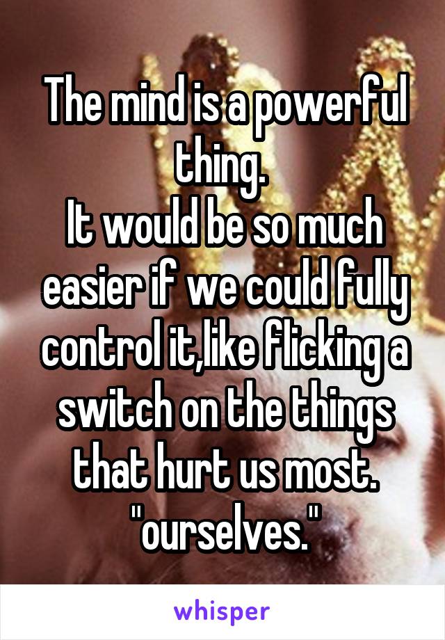 The mind is a powerful thing. 
It would be so much easier if we could fully control it,like flicking a switch on the things that hurt us most.
"ourselves."