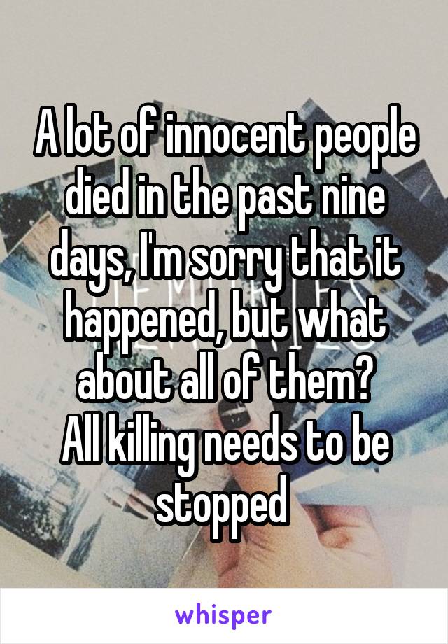A lot of innocent people died in the past nine days, I'm sorry that it happened, but what about all of them?
All killing needs to be stopped 