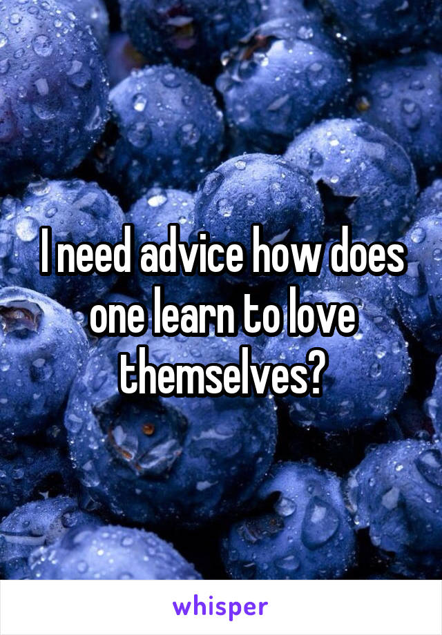 I need advice how does one learn to love themselves?