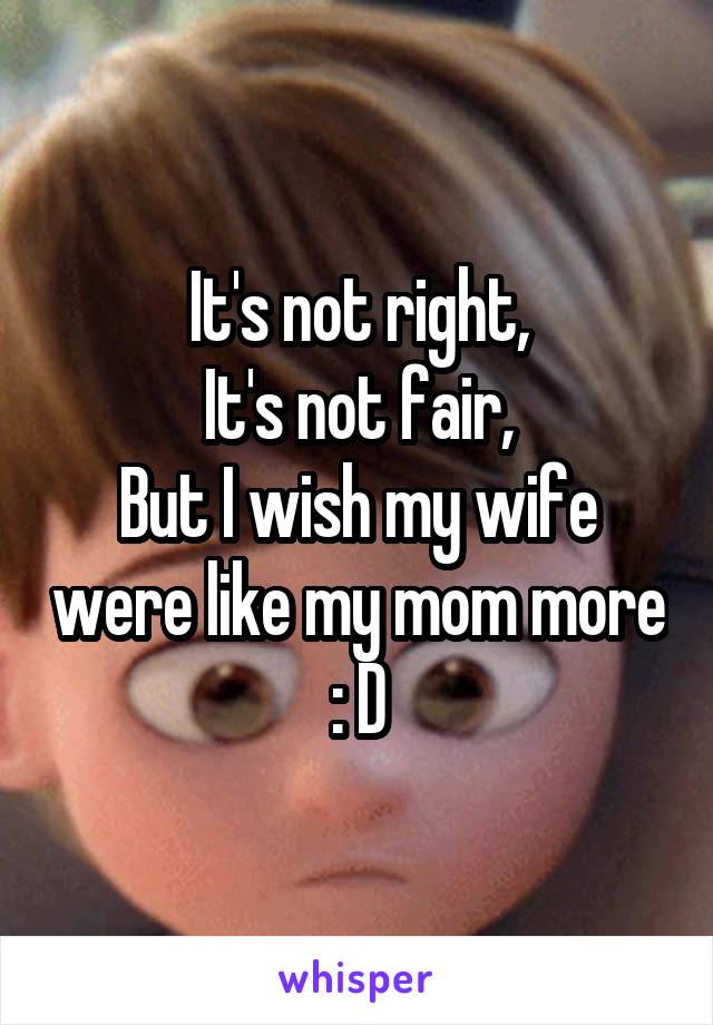 It's not right,
It's not fair,
But I wish my wife were like my mom more : D
