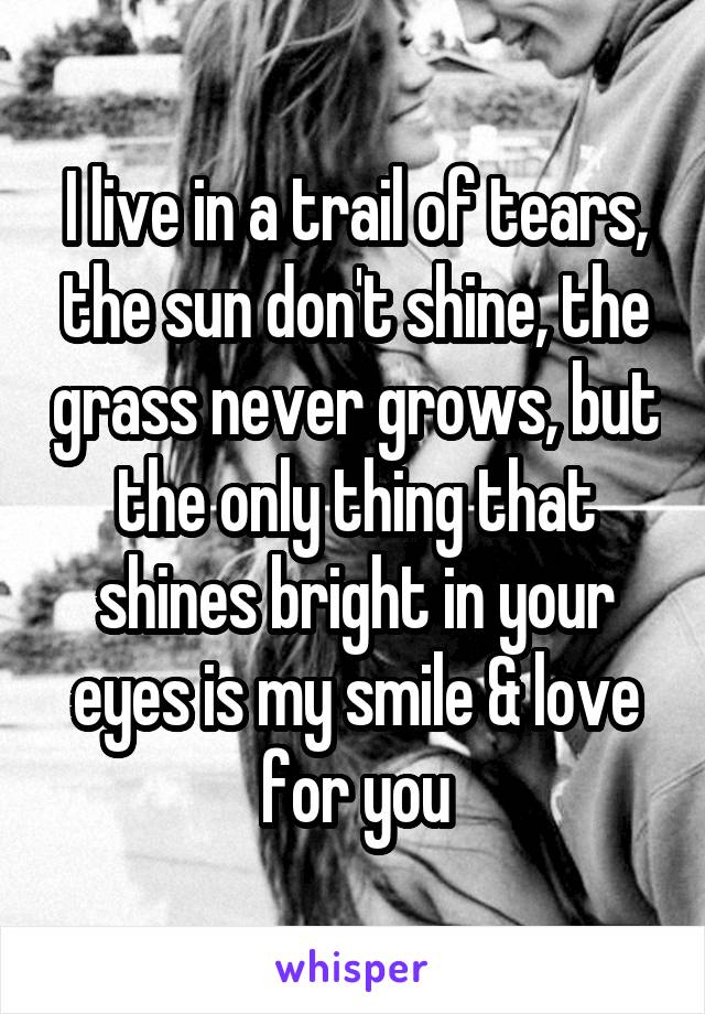I live in a trail of tears, the sun don't shine, the grass never grows, but the only thing that shines bright in your eyes is my smile & love for you