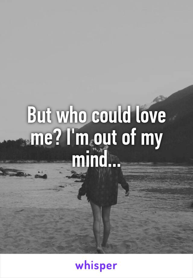 But who could love me? I'm out of my mind...