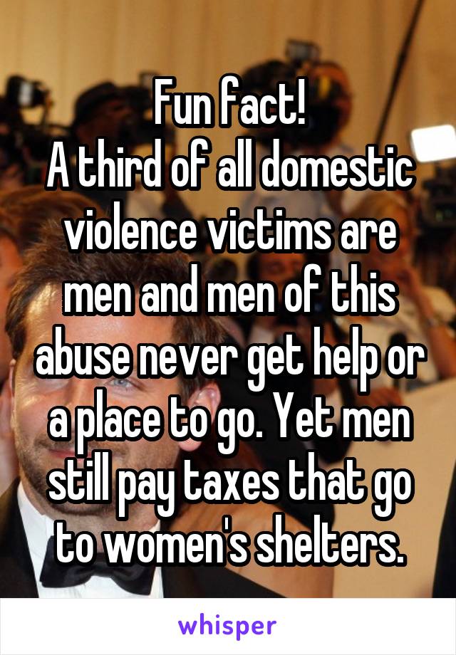 Fun fact!
A third of all domestic violence victims are men and men of this abuse never get help or a place to go. Yet men still pay taxes that go to women's shelters.
