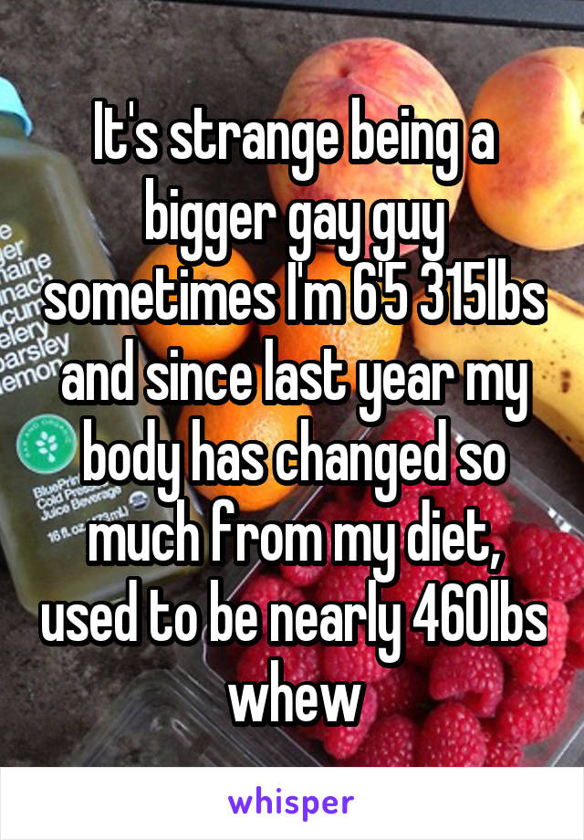 It's strange being a bigger gay guy sometimes I'm 6'5 315lbs and since last year my body has changed so much from my diet, used to be nearly 460lbs whew