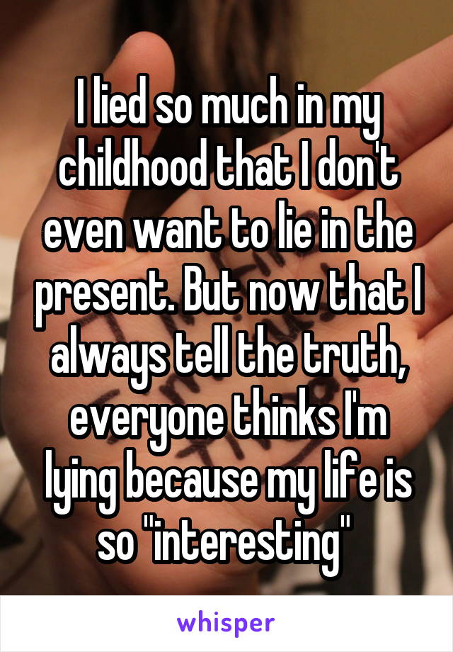 I lied so much in my childhood that I don't even want to lie in the present. But now that I always tell the truth, everyone thinks I'm lying because my life is so "interesting" 
