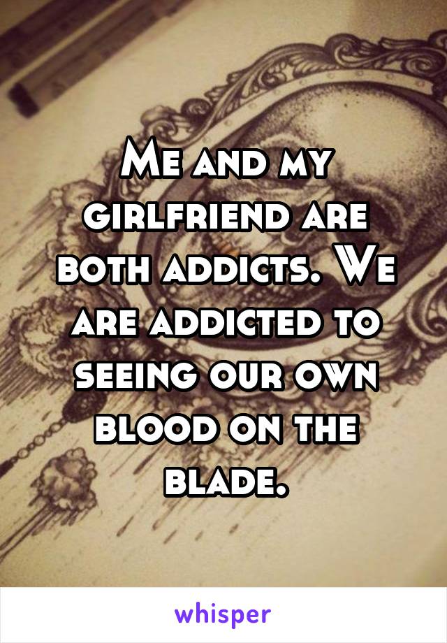 Me and my girlfriend are both addicts. We are addicted to seeing our own blood on the blade.