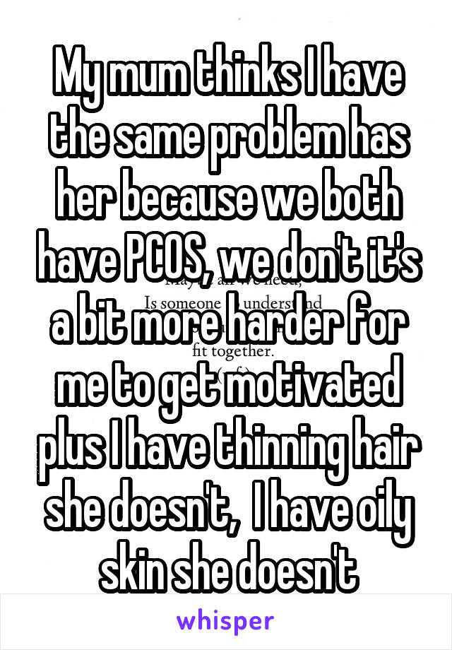 My mum thinks I have the same problem has her because we both have PCOS, we don't it's a bit more harder for me to get motivated plus I have thinning hair she doesn't,  I have oily skin she doesn't