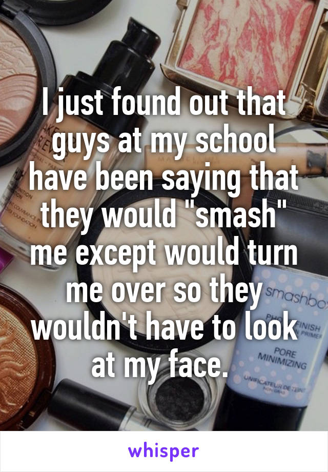 I just found out that guys at my school have been saying that they would "smash" me except would turn me over so they wouldn't have to look at my face. 
