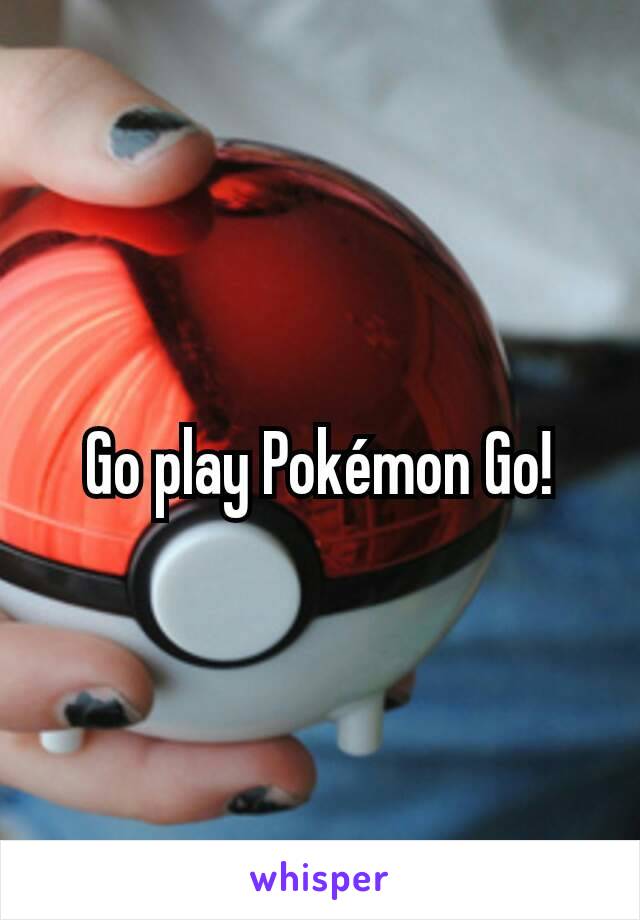 Go play Pokémon Go!