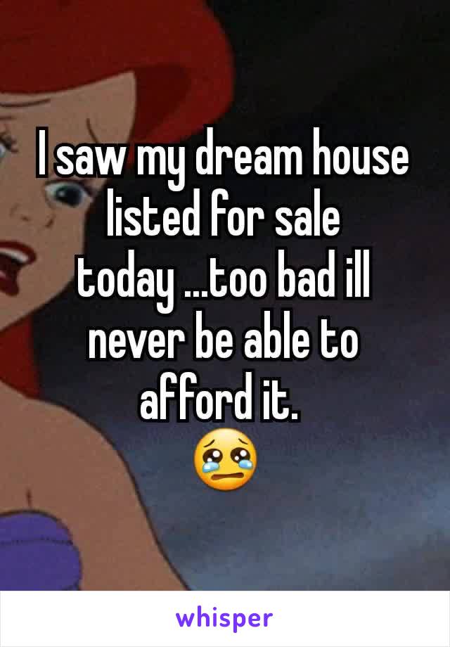 I saw my dream house listed for sale today ...too bad ill never be able to afford it. 
😢