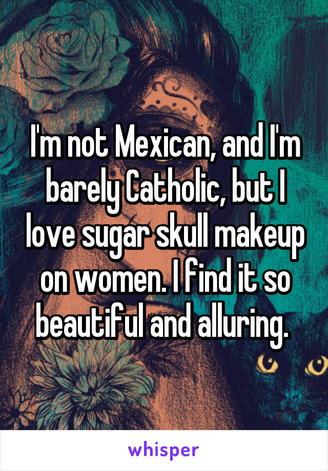 I'm not Mexican, and I'm barely Catholic, but I love sugar skull makeup on women. I find it so beautiful and alluring. 