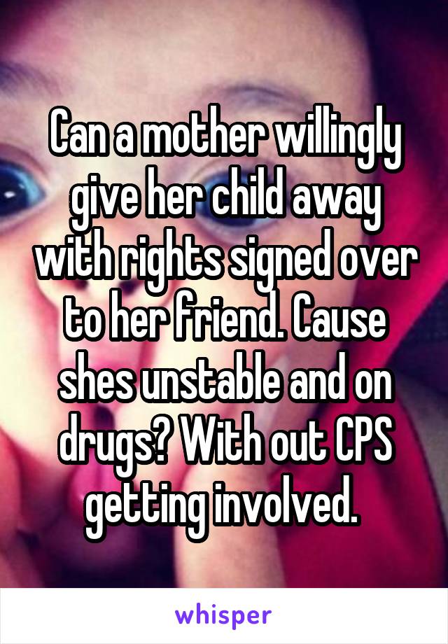 Can a mother willingly give her child away with rights signed over to her friend. Cause shes unstable and on drugs? With out CPS getting involved. 