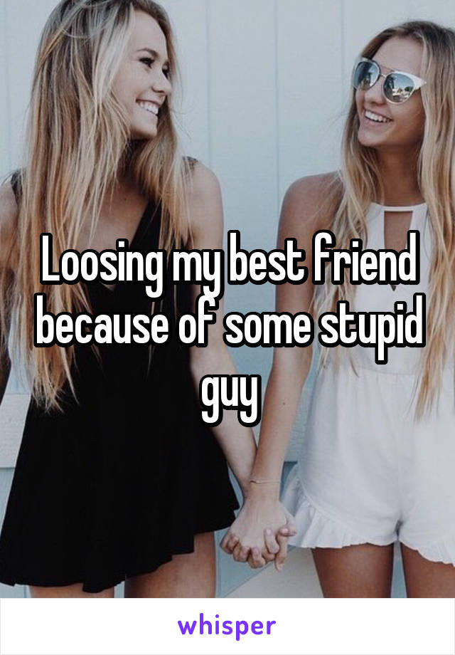Loosing my best friend because of some stupid guy