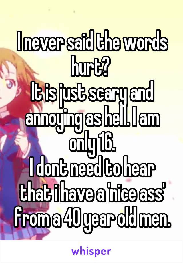 I never said the words hurt? 
It is just scary and annoying as hell. I am only 16.
I dont need to hear that i have a 'nice ass' from a 40 year old men.