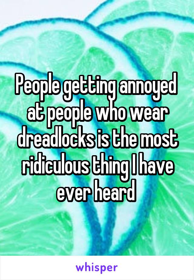 People getting annoyed  at people who wear dreadlocks is the most ridiculous thing I have ever heard 