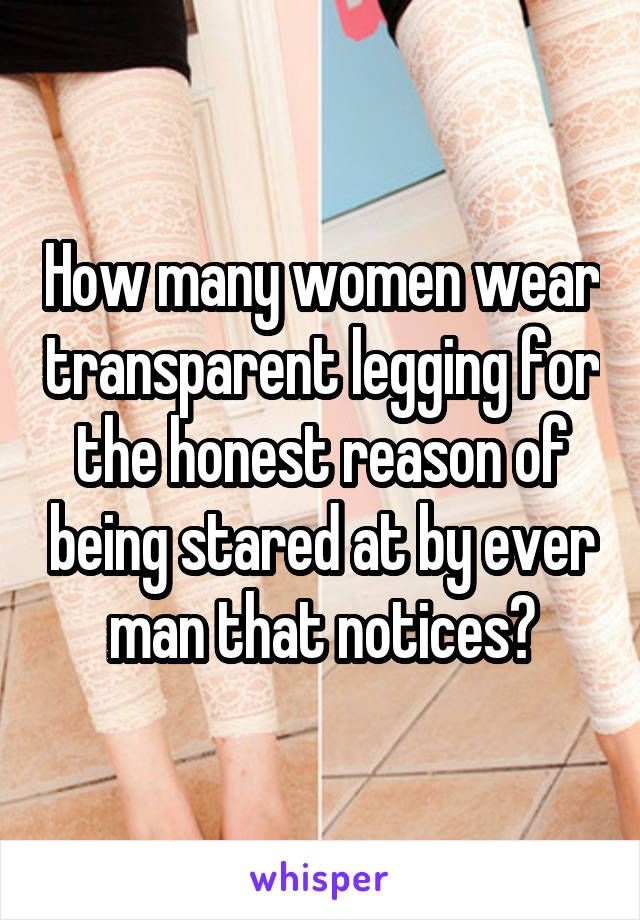 How many women wear transparent legging for the honest reason of being stared at by ever man that notices?