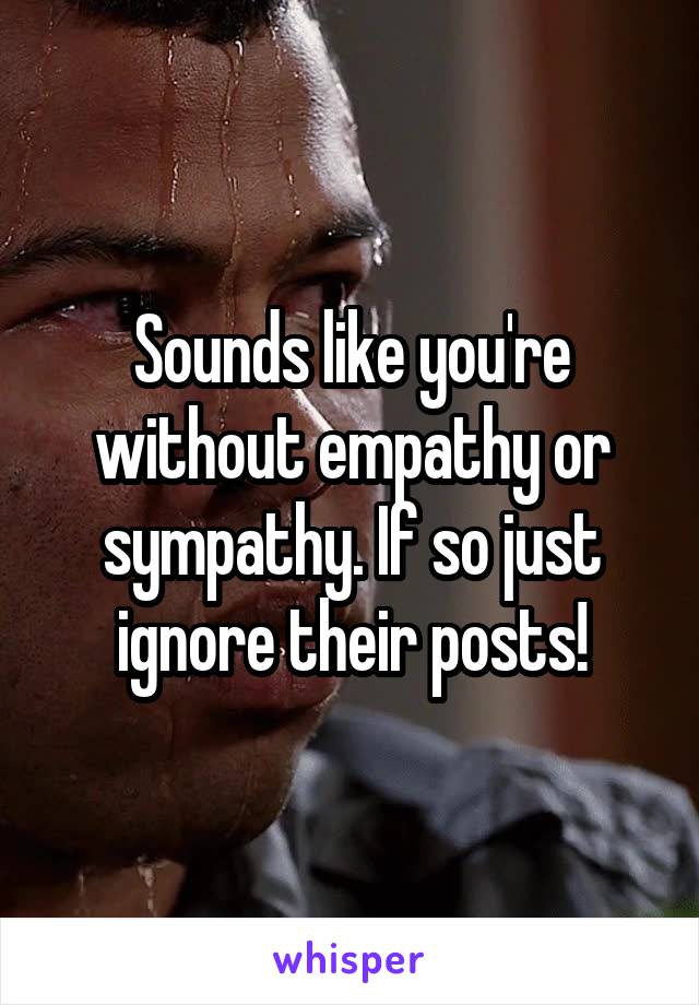 Sounds like you're without empathy or sympathy. If so just ignore their posts!