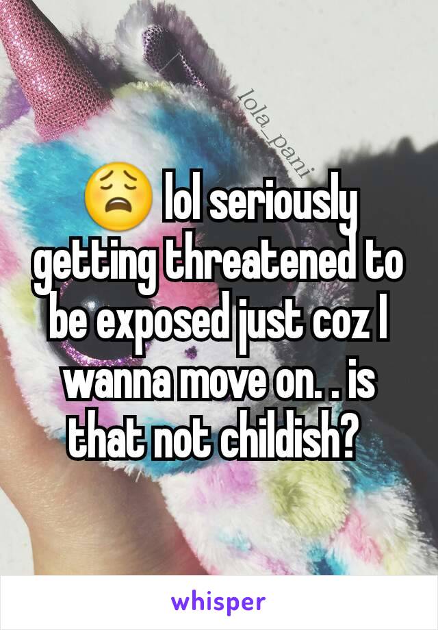 😩 lol seriously getting threatened to be exposed just coz I wanna move on. . is that not childish? 