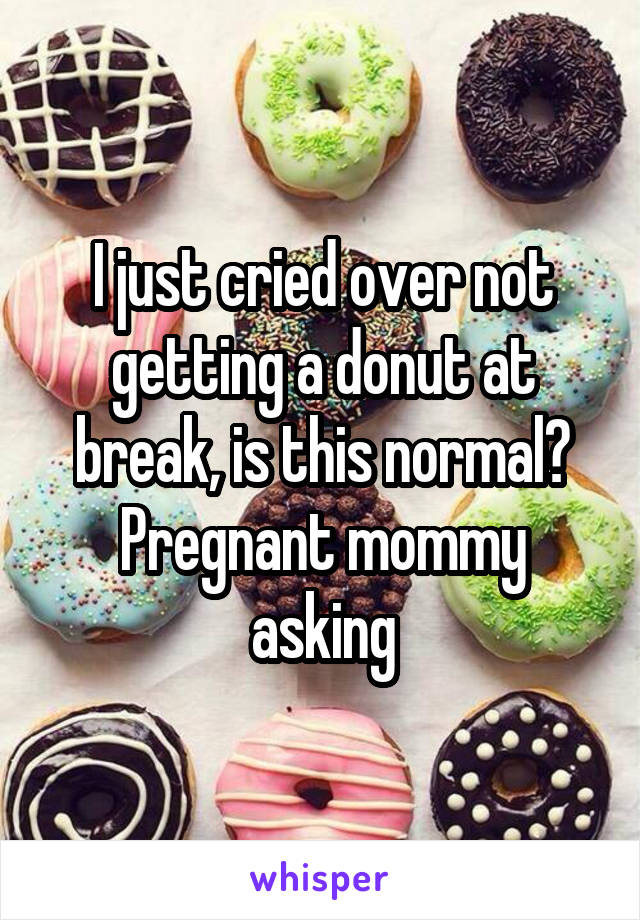 I just cried over not getting a donut at break, is this normal?
Pregnant mommy asking