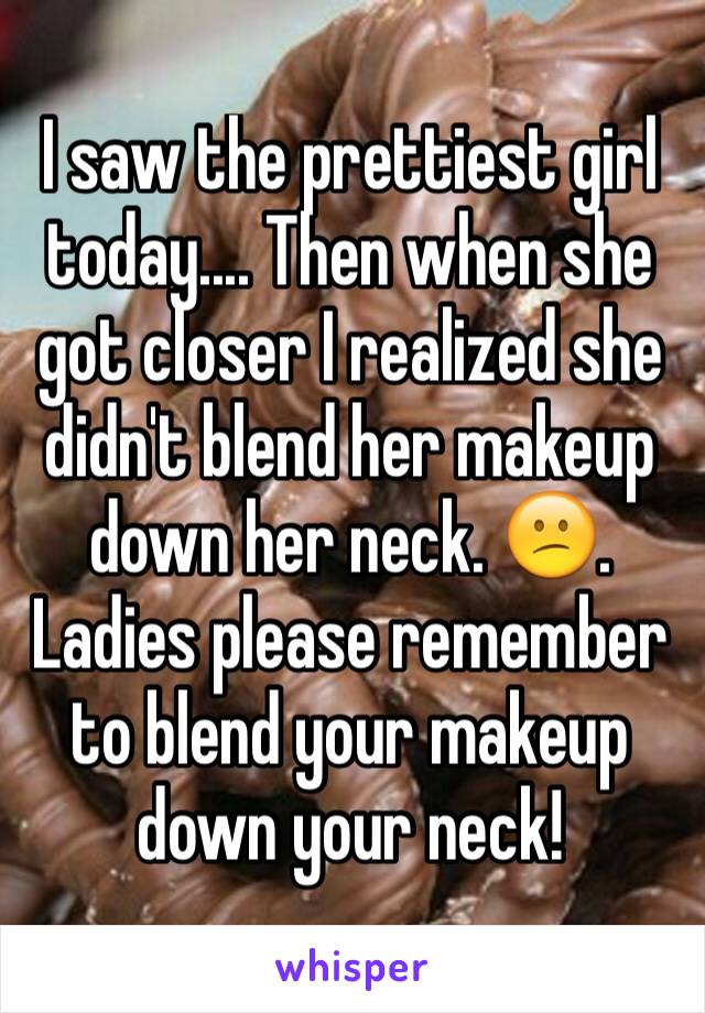 I saw the prettiest girl today.... Then when she got closer I realized she didn't blend her makeup down her neck. 😕. Ladies please remember to blend your makeup down your neck! 