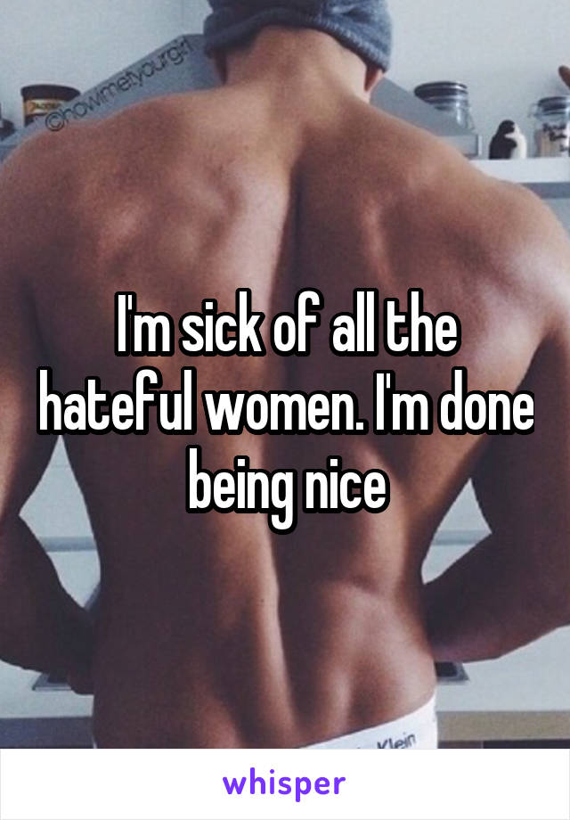 I'm sick of all the hateful women. I'm done being nice