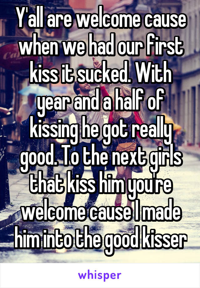 Y'all are welcome cause when we had our first kiss it sucked. With year and a half of kissing he got really good. To the next girls that kiss him you're welcome cause I made him into the good kisser 