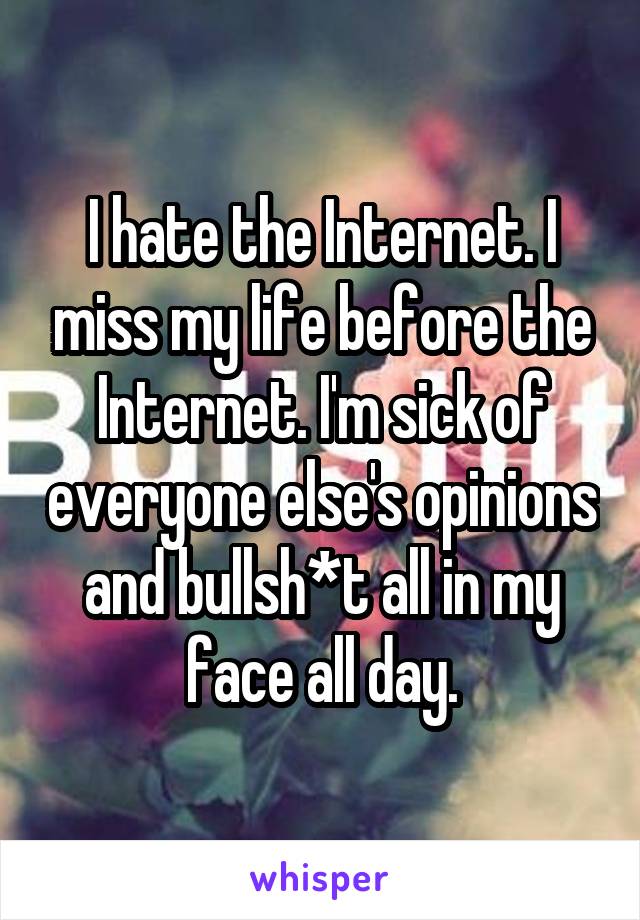 I hate the Internet. I miss my life before the Internet. I'm sick of everyone else's opinions and bullsh*t all in my face all day.