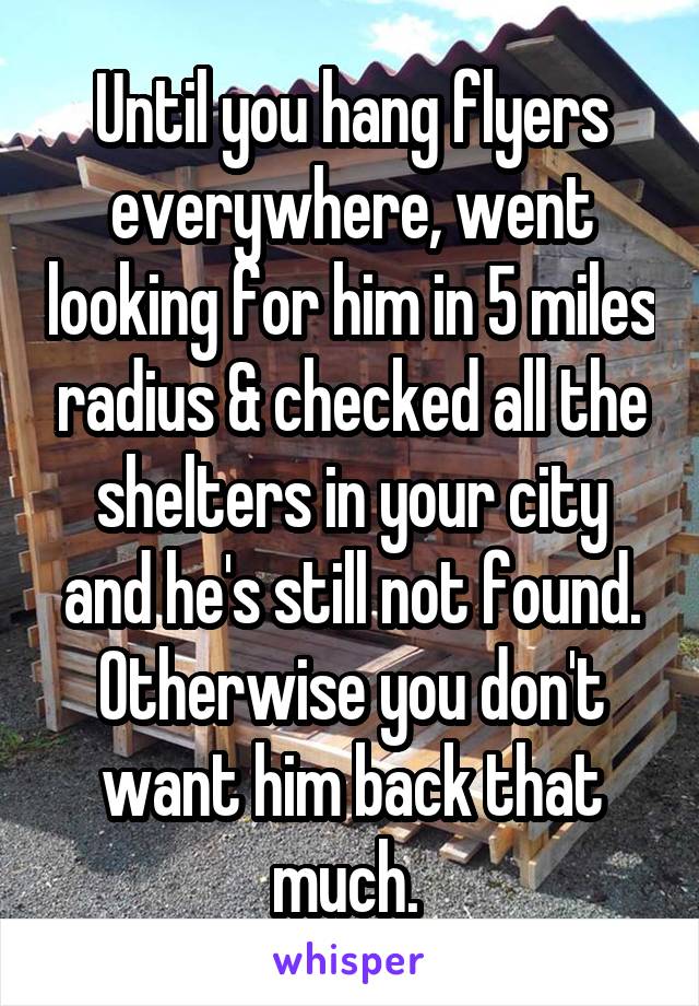 Until you hang flyers everywhere, went looking for him in 5 miles radius & checked all the shelters in your city and he's still not found. Otherwise you don't want him back that much. 