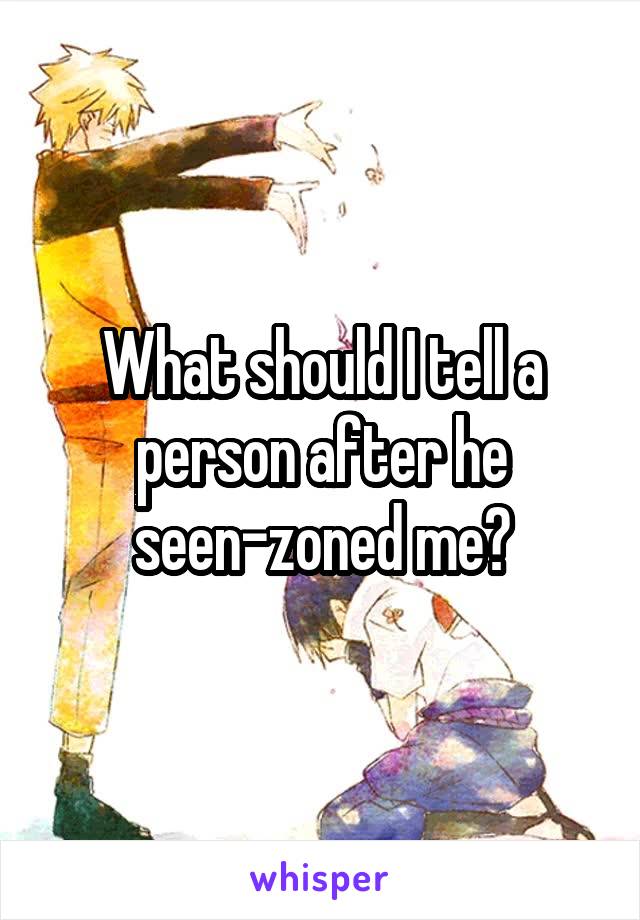 What should I tell a person after he seen-zoned me?