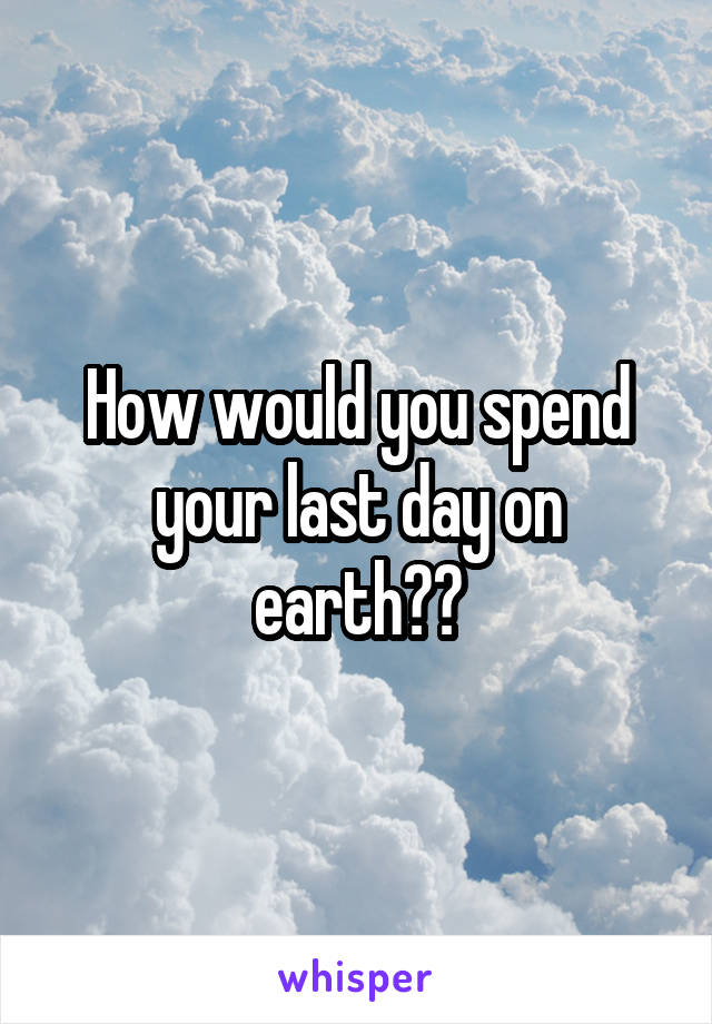 How would you spend your last day on earth??