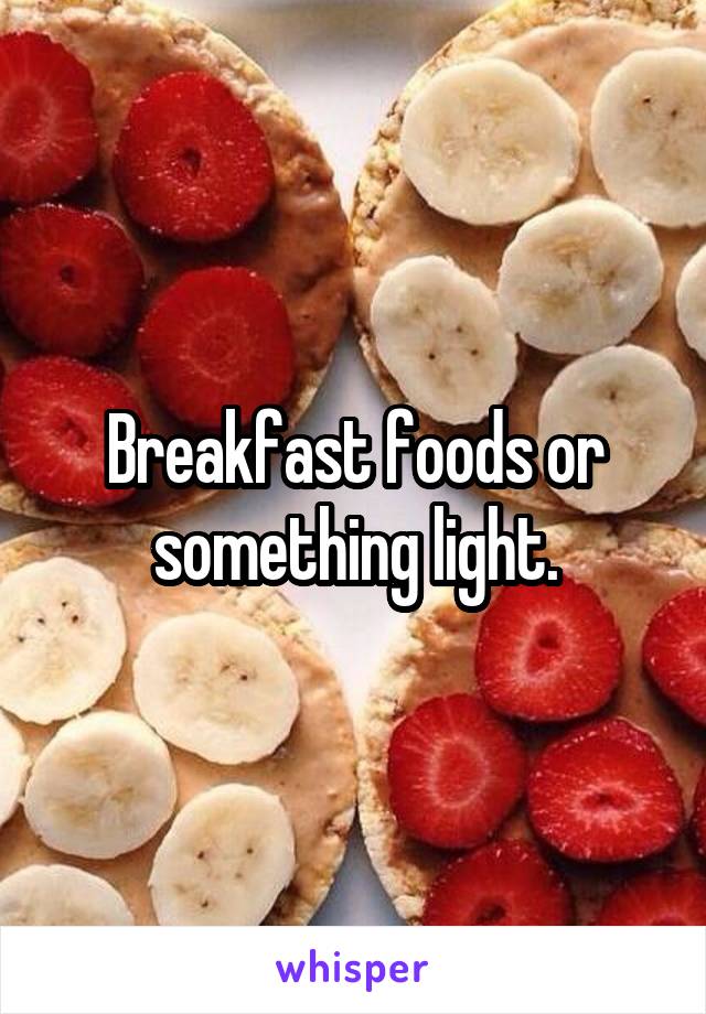 Breakfast foods or something light.
