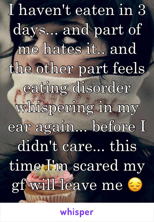 I haven't eaten in 3 days... and part of me hates it.. and the other part feels eating disorder whispering in my ear again... before I didn't care... this time I'm scared my gf will leave me ðŸ˜”
