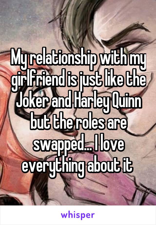 My relationship with my girlfriend is just like the Joker and Harley Quinn but the roles are swapped... I love everything about it 