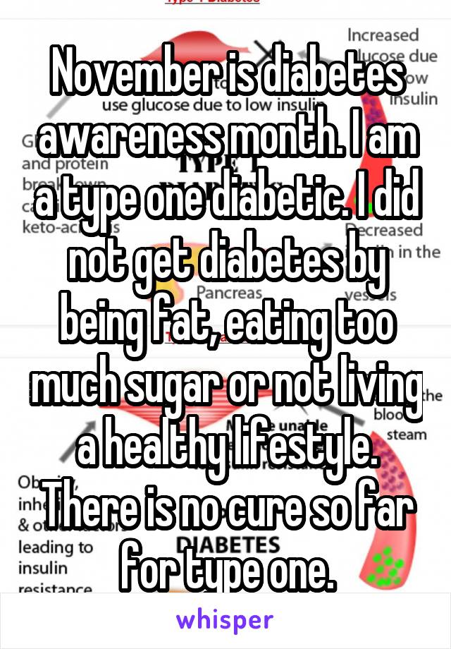 November is diabetes awareness month. I am a type one diabetic. I did not get diabetes by being fat, eating too much sugar or not living a healthy lifestyle. There is no cure so far for type one.