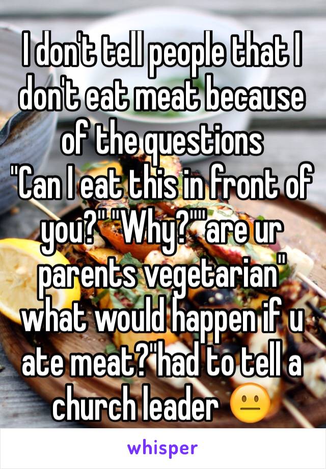 I don't tell people that I don't eat meat because of the questions
"Can I eat this in front of you?" "Why?""are ur parents vegetarian" what would happen if u ate meat?"had to tell a church leader 😐
