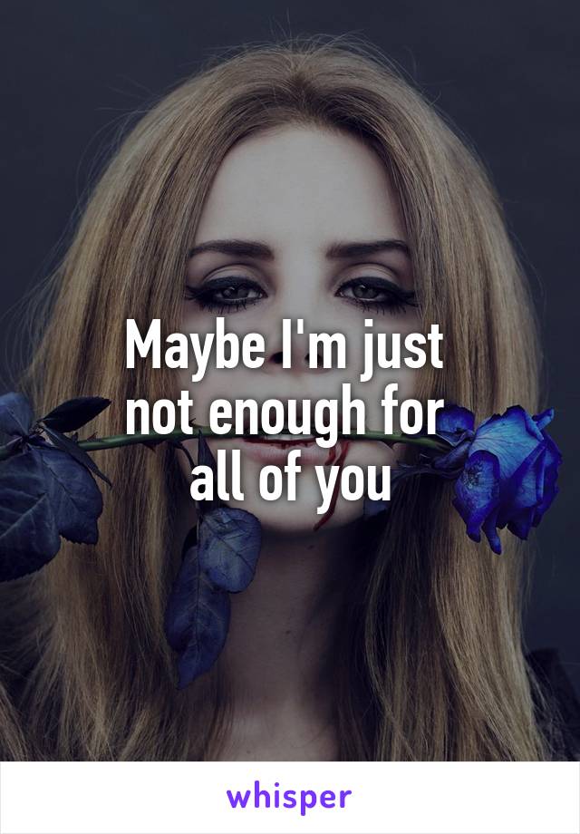 Maybe I'm just 
not enough for 
all of you